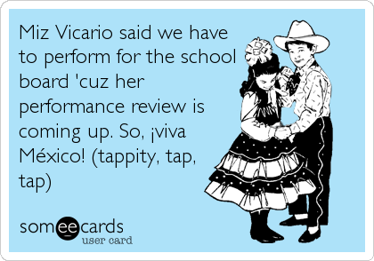 Miz Vicario said we have
to perform for the school
board 'cuz her
performance review is
coming up. So, Â¡viva
MÃ©xico! (tappity, tap,
tap)