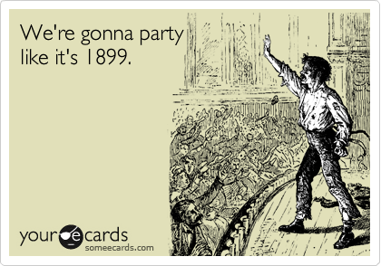 We're gonna party
like it's 1899.