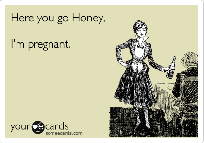 Here you go Honey,

I'm pregnant.