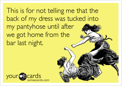 This is for not telling me that the back of my dress was tucked into my pantyhose until after
we got home from the
bar last night.