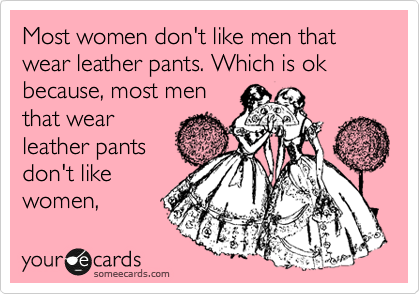 Most women don't like men that wear leather pants. Which is ok because,  most men that wear leather pants don't like women