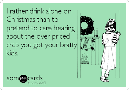 I rather drink alone on 
Christmas than to
pretend to care hearing
about the over priced
crap you got your bratty
kids.