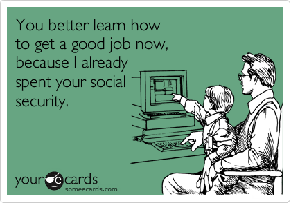 You better learn how 
to get a good job now, 
because I already 
spent your social
security.