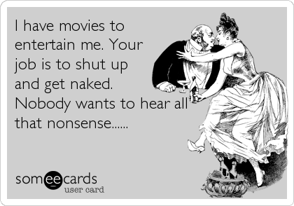 I have movies to
entertain me. Your
job is to shut up
and get naked.
Nobody wants to hear all
that nonsense......