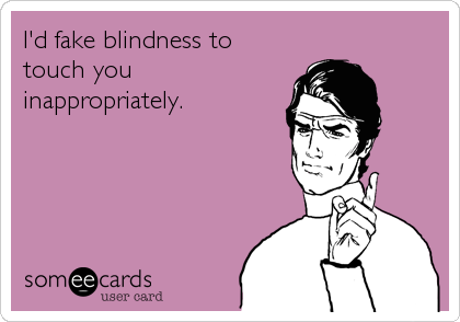 I'd fake blindness to
touch you
inappropriately.