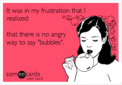 It was in my frustration that I realized%3A 

that there is no angry
way to say "bubbles". 