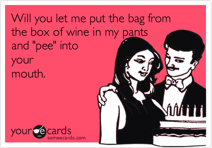 Will you let me put the bag from the box of wine in my pants 
and "pee" into 
your
mouth.