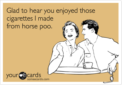 Glad to hear you enjoyed those cigarettes I made
from horse poo.