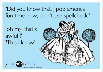 "Did you know that, j pop america fun time now, didn't use spellcheck!"

'oh my! that's
awful !'
"This I know" 