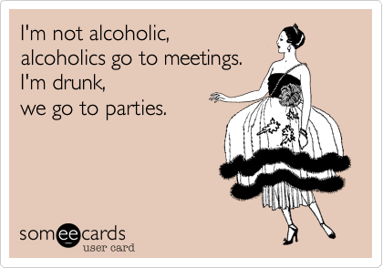 I'm not alcoholic,
alcoholics go to meetings.
I'm drunk,
we go to parties.