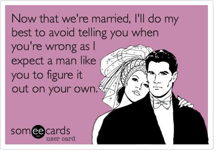 Now that we're married, I'll do my best to avoid telling you when you're wrong as I
expect a man like
you to figure it
on your own.