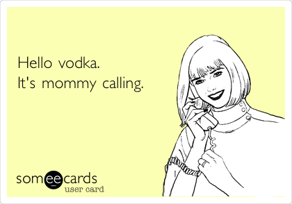 

Hello vodka.
It's mommy calling.