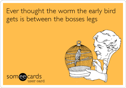 Ever thought the worm the early bird
gets is between the bosses legs