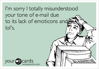 I'm sorry I totally misunderstood your tone of e-mail due
to its lack of emoticons and
lol's. 