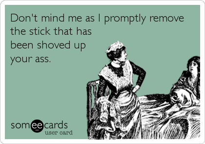 Don't mind me as I promptly remove
the stick that has
been shoved up
your ass.