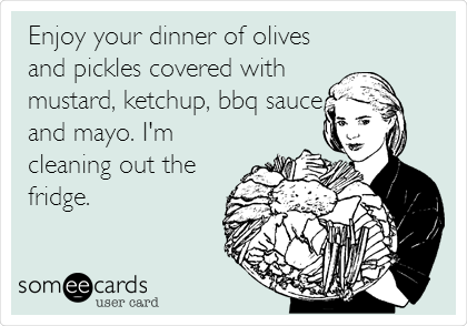 Enjoy your dinner of olives
and pickles covered with
mustard, ketchup, bbq sauce
and mayo. I'm
cleaning out the
fridge.
