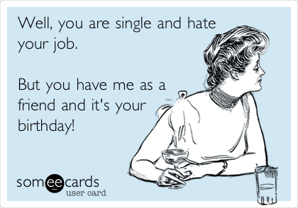 Well, you are single and hate
your job.                     
                                
But you have me as a
friend and it's your
birthday! 