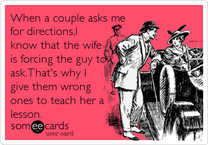 When a couple asks me
for directions,I
know that the wife
is forcing the guy to
ask.That's why I
give them wrong
ones to teach her a
lesson.