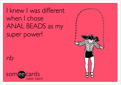I knew I was different 
when I chose 
ANAL BEADS as my 
super power!


nb 