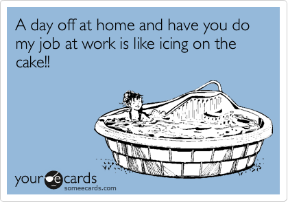 A day off at home and have you do my job at work is like icing on the cake!!