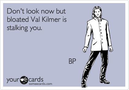 Don't look now but
bloated Val Kilmer is
stailking you.



                              BP