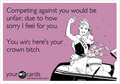 Competing against you would be unfair, due to how
sorry I feel for you.

You win; here's your
crown bitch.