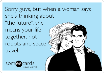 Sorry guys, but when a woman says
she's thinking about
"the future", she
means your life
together, not
robots and space
travel.