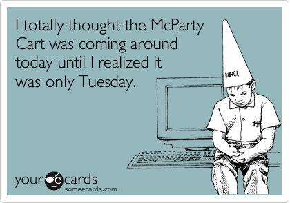 I totally thought the McParty
Cart was coming around
today until I realized it
was only Tuesday.