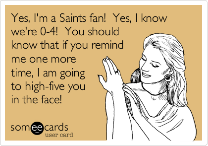 Yes, I'm a Saints fan!  Yes, I know we're 4-0!  You should
know that if you remind
me one more
time, I am going
to high-five you
in the face!