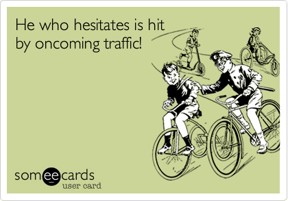 He who hesitates is hit 
by oncoming traffic! 