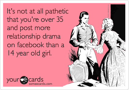 It's not at all pathetic
that you're over 35
and post more
relationship drama
on facebook than a
14 year old girl.