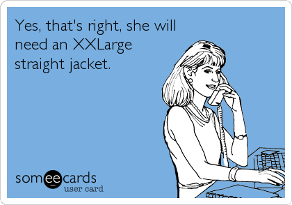 Yes, that's right, she will
need an XXLarge
straight jacket.