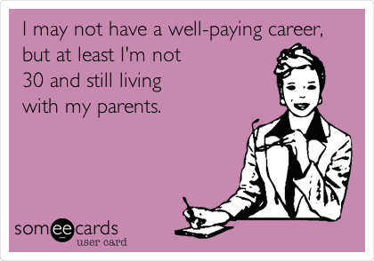 I may not have a well-paying career,
but at least I'm not
30 and still living
with my parents.