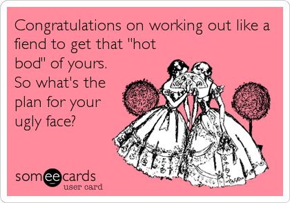 Congratulations on working out like a
fiend to get that "hot
bod" of yours.
So what's the 
plan for your
ugly face?