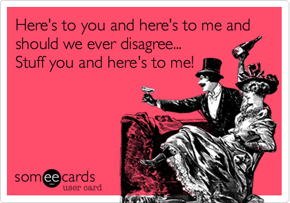 Here's to you and here's to me and should we ever disagree... 
Stuff you and here's to me!