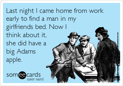 Last night I came home from work
early to find a man in my
girlfriends bed. Now I
think about it,
she did have a
big Adams
apple.
