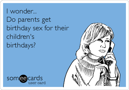 I wonder... 
Do parents get 
birthday sex for their
children's 
birthdays?