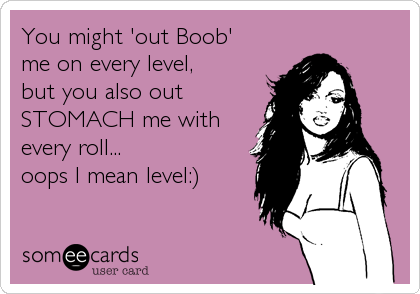 You might 'out Boob'
me on every level, 
but you also out
STOMACH me with
every roll...
oops I mean level:)