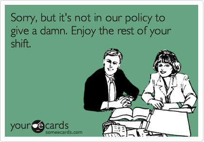 Sorry, but it's not in our policy to give a damn. Enjoy the rest of your shift. 