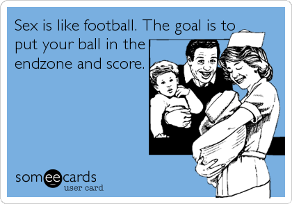 Sex is like football. The goal is to
put your ball in the
endzone and score.