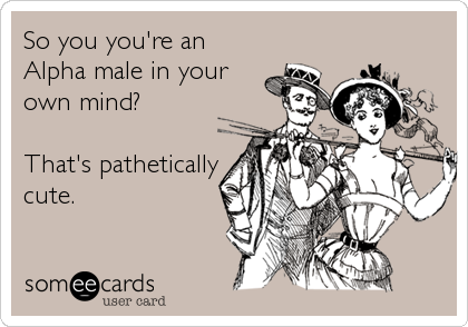 So you you're an
Alpha male in your
own mind?

That's pathetically
cute.