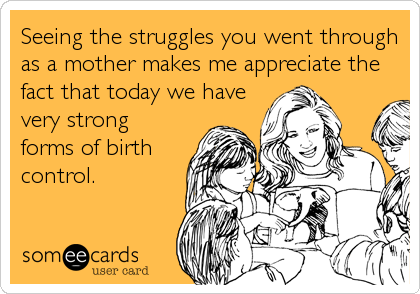 Seeing the struggles you went through
as a mother makes me appreciate the
fact that today we have
very strong
forms of birth
control.