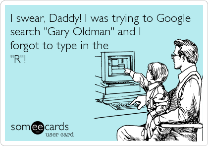 I swear, Daddy! I was trying to Google
search "Gary Oldman" and I
forgot to type in the
"R"!