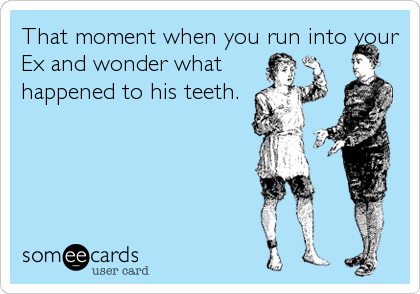 That moment when you run into your
Ex and wonder what
happened to his teeth.