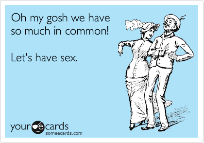 Oh my gosh we have
so much in common!

Let's have sex.