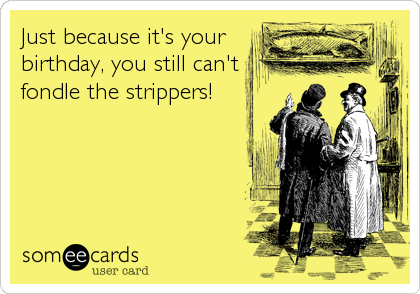 Just because it's your
birthday, you still can't
fondle the strippers!