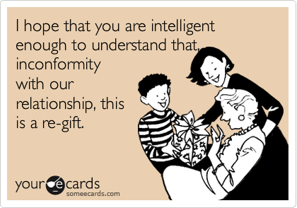 I hope you are intelligent enough to realise that, inconformity 
with our
relationship, I am
re-gifting you.