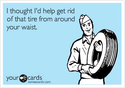 I thought I'd help get rid
of that tire from around
your waist.