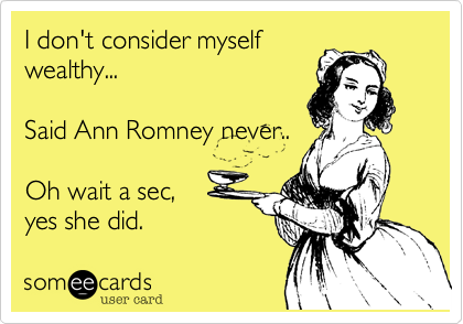 I don't consider myself
wealthy...

Said Ann Romney never..

Oh wait a sec,
yes she did.