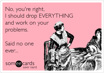 No, you're right,
I should drop EVERYTHING
and work on your
problems.

Said no one
ever...